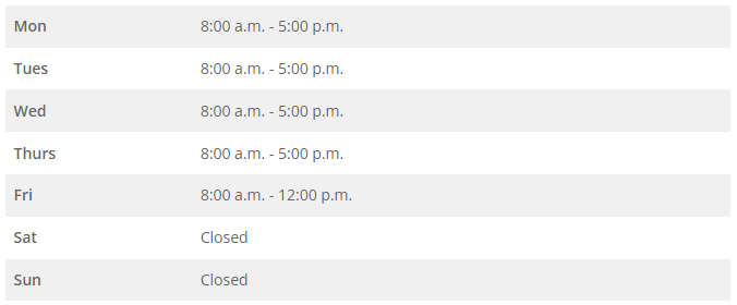 Mon 8:00 a.m. - 5:00 p.m. Tues 8:00 a.m. - 5:00 p.m. Wed 8:00 a.m. - 5:00 p.m. Thurs 8:00 a.m. - 5:00 p.m. Fri 8:00 a.m. - 12:00 p.m. Sat Closed Sun Closed